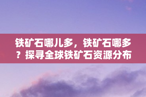 铁矿石哪儿多,铁矿石哪多?探寻全球铁矿石资源分布与开采现状 铁矿石哪儿多,铁矿石哪多?探寻全球铁矿石资源分布与开采现状