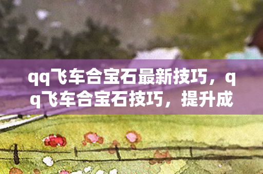 qq飞车合宝石最新技巧,qq飞车合宝石技巧,提升成功率的实用策略 qq飞车合宝石最新技巧,qq飞车合宝石技巧,提升成功率的实用策略