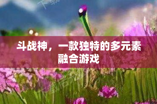 斗战神,一款独特的多元素融合游戏 斗战神,一款独特的多元素融合游戏