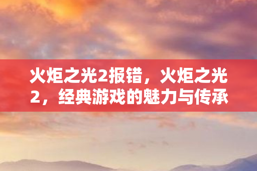 火炬之光2报错,火炬之光2,经典游戏的魅力与传承 火炬之光2报错,火炬之光2,经典游戏的魅力与传承
