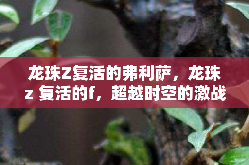 龙珠Z复活的弗利萨,龙珠z 复活的f,超越时空的激战与友情 龙珠Z复活的弗利萨,龙珠z 复活的f,超越时空的激战与友情