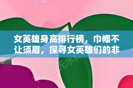 女英雄身高排行榜,巾帼不让须眉,探寻女英雄们的非凡身影 女英雄身高排行榜,巾帼不让须眉,探寻女英雄们的非凡身影