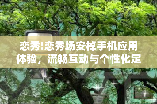 恋秀!恋秀场安棹手机应用体验,流畅互动与个性化定制的深度探索 恋秀!恋秀场安棹手机应用体验,流畅互动与个性化定制的深度探索