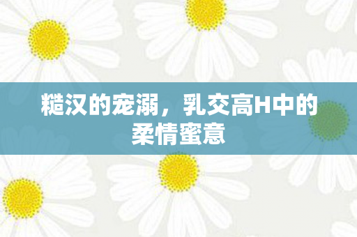 糙汉的宠溺,乳交高H中的柔情蜜意 糙汉的宠溺,乳交高H中的柔情蜜意
