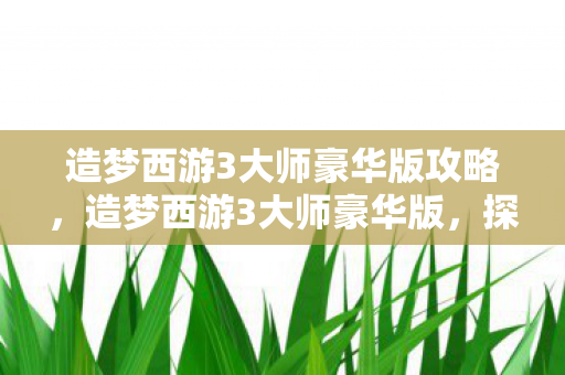 造梦西游3大师豪华版攻略,造梦西游3大师豪华版,探索未知世界的奇幻之旅 造梦西游3大师豪华版攻略,造梦西游3大师豪华版,探索未知世界的奇幻之旅