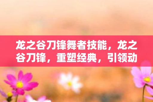 龙之谷刀锋舞者技能,龙之谷刀锋,重塑经典,引领动作网游新潮流 龙之谷刀锋舞者技能,龙之谷刀锋,重塑经典,引领动作网游新潮流