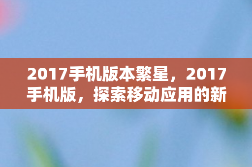 2017手机版本繁星,2017手机版,探索移动应用的新纪元 2017手机版本繁星,2017手机版,探索移动应用的新纪元