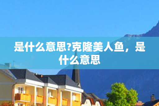 是什么意思?克隆美人鱼,是什么意思 是什么意思?克隆美人鱼,是什么意思