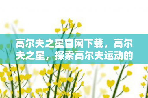 高尔夫之星官网下载,高尔夫之星,探索高尔夫运动的魅力与未来 高尔夫之星官网下载,高尔夫之星,探索高尔夫运动的魅力与未来