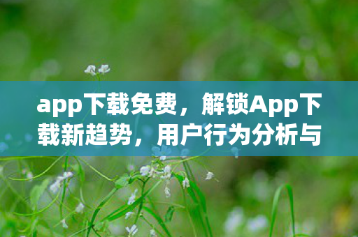 app下载免费,解锁App下载新趋势,用户行为分析与市场洞察 app下载免费,解锁App下载新趋势,用户行为分析与市场洞察