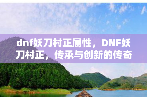 dnf妖刀村正属性,DNF妖刀村正,传承与创新的传奇之刃 dnf妖刀村正属性,DNF妖刀村正,传承与创新的传奇之刃