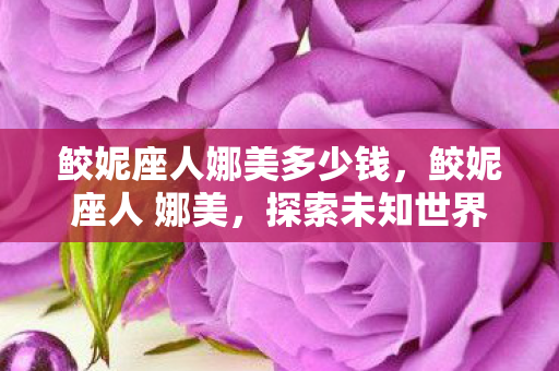 鲛妮座人娜美多少钱,鲛妮座人 娜美,探索未知世界的神秘之旅 鲛妮座人娜美多少钱,鲛妮座人 娜美,探索未知世界的神秘之旅