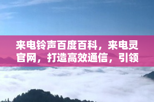 来电铃声百度百科，来电灵官网，打造高效通信，引领智能办公新时代