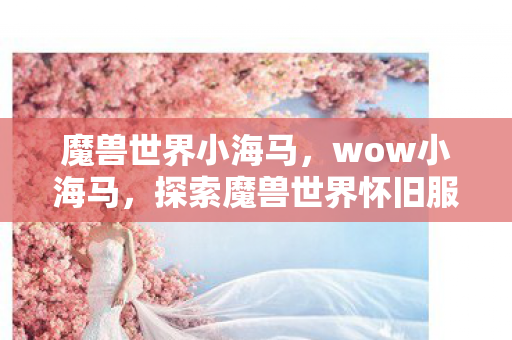 魔兽世界小海马,wow小海马,探索魔兽世界怀旧服中的经典与情怀 魔兽世界小海马,wow小海马,探索魔兽世界怀旧服中的经典与情怀
