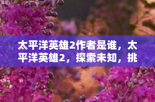 太平洋英雄2作者是谁,太平洋英雄2,探索未知,挑战极限 太平洋英雄2作者是谁,太平洋英雄2,探索未知,挑战极限