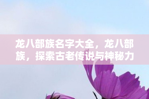 龙八部族名字大全,龙八部族,探索古老传说与神秘力量的奇幻之旅 龙八部族名字大全,龙八部族,探索古老传说与神秘力量的奇幻之旅