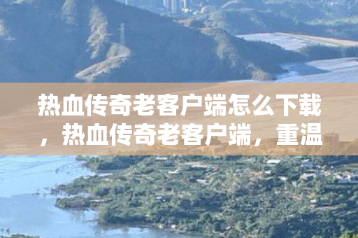 热血传奇老客户端怎么下载,热血传奇老客户端,重温经典,感受传奇的魅力 热血传奇老客户端怎么下载,热血传奇老客户端,重温经典,感受传奇的魅力