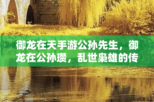 御龙在天手游公孙先生,御龙在公孙瓒,乱世枭雄的传奇人生 御龙在天手游公孙先生,御龙在公孙瓒,乱世枭雄的传奇人生