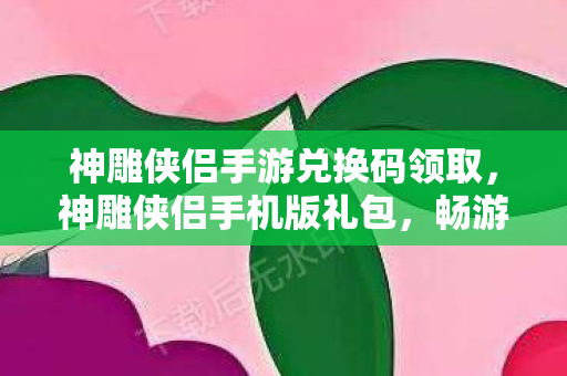 神雕侠侣手游兑换码领取,神雕侠侣手机版礼包,畅游江湖,尽享武侠盛宴 神雕侠侣手游兑换码领取,神雕侠侣手机版礼包,畅游江湖,尽享武侠盛宴
