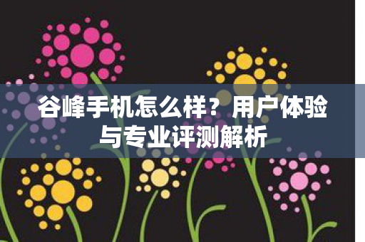 谷峰手机怎么样?用户体验与专业评测解析 谷峰手机怎么样?用户体验与专业评测解析