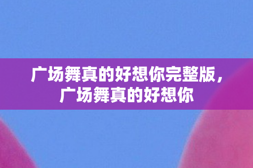 广场舞真的好想你完整版,广场舞真的好想你 广场舞真的好想你完整版,广场舞真的好想你