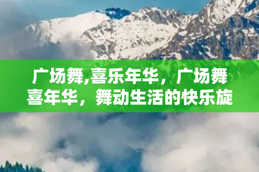 广场舞,喜乐年华,广场舞喜年华,舞动生活的快乐旋律 广场舞,喜乐年华,广场舞喜年华,舞动生活的快乐旋律