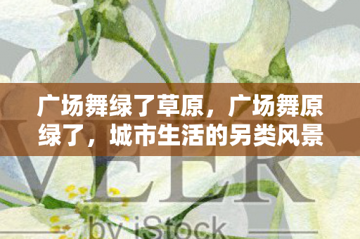 广场舞绿了草原,广场舞原绿了,城市生活的另类风景线 广场舞绿了草原,广场舞原绿了,城市生活的另类风景线