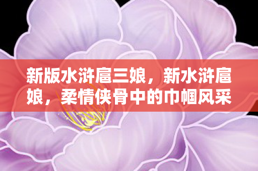 新版水浒扈三娘,新水浒扈娘,柔情侠骨中的巾帼风采 新版水浒扈三娘,新水浒扈娘,柔情侠骨中的巾帼风采