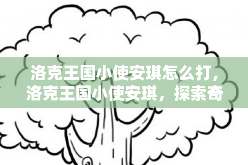 洛克王国小使安琪怎么打,洛克王国小使安琪,探索奇幻王国的奇妙冒险 洛克王国小使安琪怎么打,洛克王国小使安琪,探索奇幻王国的奇妙冒险