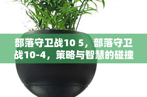 部落守卫战10 5,部落守卫战10-4,策略与智慧的碰撞 部落守卫战10 5,部落守卫战10-4,策略与智慧的碰撞