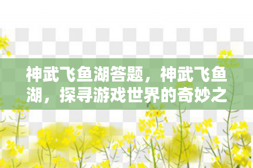 神武飞鱼湖答题,神武飞鱼湖,探寻游戏世界的奇妙之旅 神武飞鱼湖答题,神武飞鱼湖,探寻游戏世界的奇妙之旅