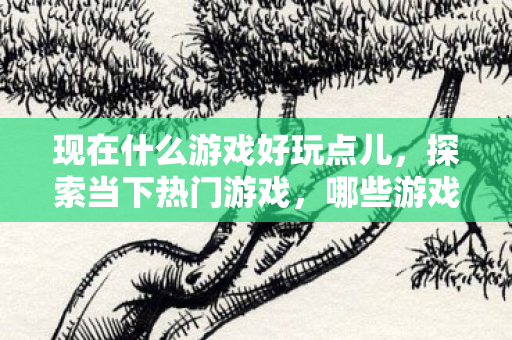 现在什么游戏好玩点儿,探索当下热门游戏,哪些游戏值得一试? 现在什么游戏好玩点儿,探索当下热门游戏,哪些游戏值得一试?