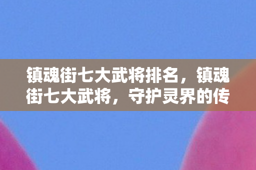 镇魂街七大武将排名,镇魂街七大武将,守护灵界的传奇战士 镇魂街七大武将排名,镇魂街七大武将,守护灵界的传奇战士