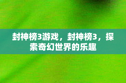 封神榜3游戏,封神榜3,探索奇幻世界的乐趣 封神榜3游戏,封神榜3,探索奇幻世界的乐趣