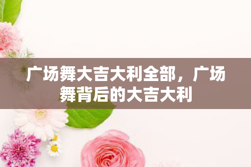 广场舞大吉大利全部,广场舞背后的大吉大利 广场舞大吉大利全部,广场舞背后的大吉大利