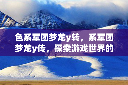 色系军团梦龙y转,系军团梦龙y传,探索游戏世界的奇幻之旅 色系军团梦龙y转,系军团梦龙y传,探索游戏世界的奇幻之旅