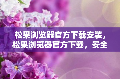 松果浏览器官方下载安装,松果浏览器官方下载,安全、便捷、高效的浏览体验 松果浏览器官方下载安装,松果浏览器官方下载,安全、便捷、高效的浏览体验