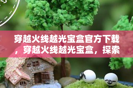 穿越火线越光宝盒官方下载,穿越火线越光宝盒,探索游戏世界的无限可能 穿越火线越光宝盒官方下载,穿越火线越光宝盒,探索游戏世界的无限可能