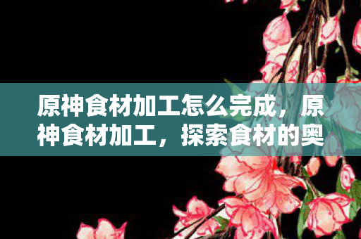 原神食材加工怎么完成,原神食材加工,探索食材的奥秘,提升烹饪技艺 原神食材加工怎么完成,原神食材加工,探索食材的奥秘,提升烹饪技艺