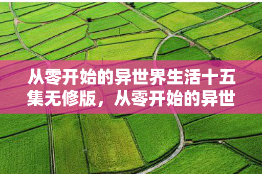 从零开始的异世界生活十五集无修版,从零开始的异世界生活15无修,探索未知世界的奇妙旅程 从零开始的异世界生活十五集无修版,从零开始的异世界生活15无修,探索未知世界的奇妙旅程