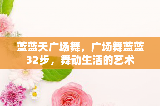 蓝蓝天广场舞,广场舞蓝蓝32步,舞动生活的艺术 蓝蓝天广场舞,广场舞蓝蓝32步,舞动生活的艺术