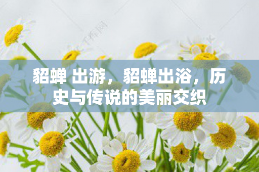 貂蝉 出游,貂蝉出浴,历史与传说的美丽交织 貂蝉 出游,貂蝉出浴,历史与传说的美丽交织