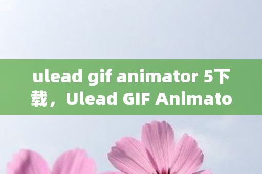ulead gif animator 5下载,Ulead GIF Animator 5中文版,打造动态图像新境界 ulead gif animator 5下载,Ulead GIF Animator 5中文版,打造动态图像新境界