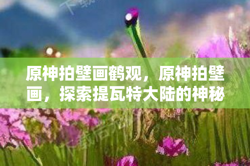 原神拍壁画鹤观,原神拍壁画,探索提瓦特大陆的神秘艺术 原神拍壁画鹤观,原神拍壁画,探索提瓦特大陆的神秘艺术