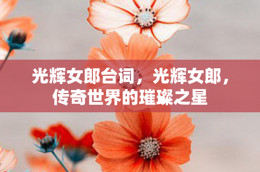 光辉女郎台词,光辉女郎,传奇世界的璀璨之星 光辉女郎台词,光辉女郎,传奇世界的璀璨之星