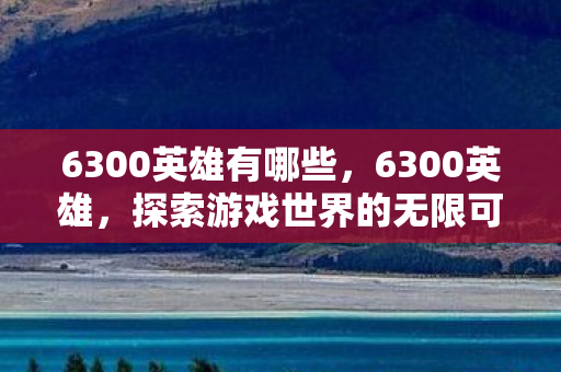 6300英雄有哪些,6300英雄,探索游戏世界的无限可能 6300英雄有哪些,6300英雄,探索游戏世界的无限可能