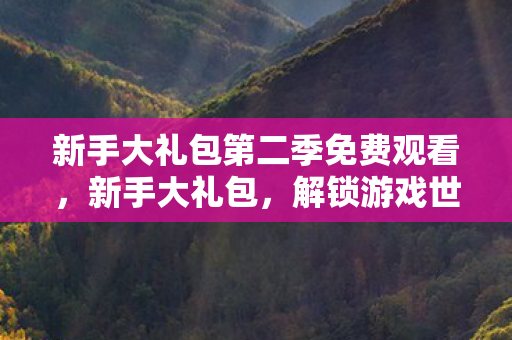 新手大礼包第二季免费观看,新手大礼包,解锁游戏世界的神秘钥匙 新手大礼包第二季免费观看,新手大礼包,解锁游戏世界的神秘钥匙