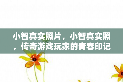 小智真实照片，小智真实照，传奇游戏玩家的青春印记