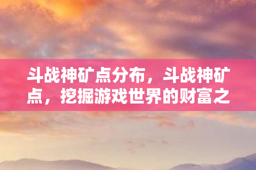 斗战神矿点分布,斗战神矿点,挖掘游戏世界的财富之源 斗战神矿点分布,斗战神矿点,挖掘游戏世界的财富之源