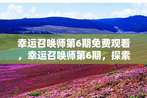 幸运召唤师第6期免费观看,幸运召唤师第6期,探索未知,挑战极限 幸运召唤师第6期免费观看,幸运召唤师第6期,探索未知,挑战极限